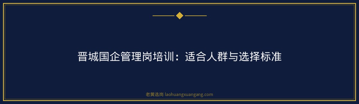 晋城国企管理岗｜老黄选岗专业指导 - 要点