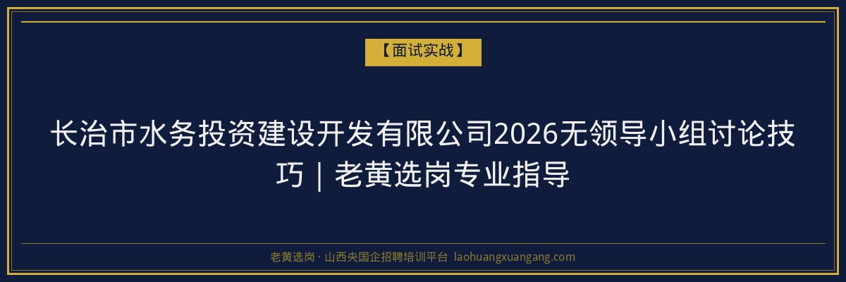 长治市水务投资建设开发有限公司2026无领导小组讨论技巧｜老黄选岗专业指导 - 老黄选岗