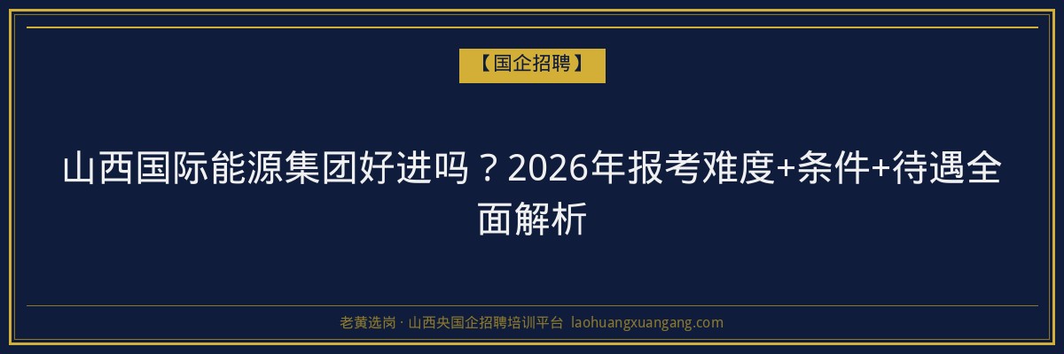 山西国际能源集团好进吗？2026年报考难度+条件+待遇全面解析 - 老黄选岗