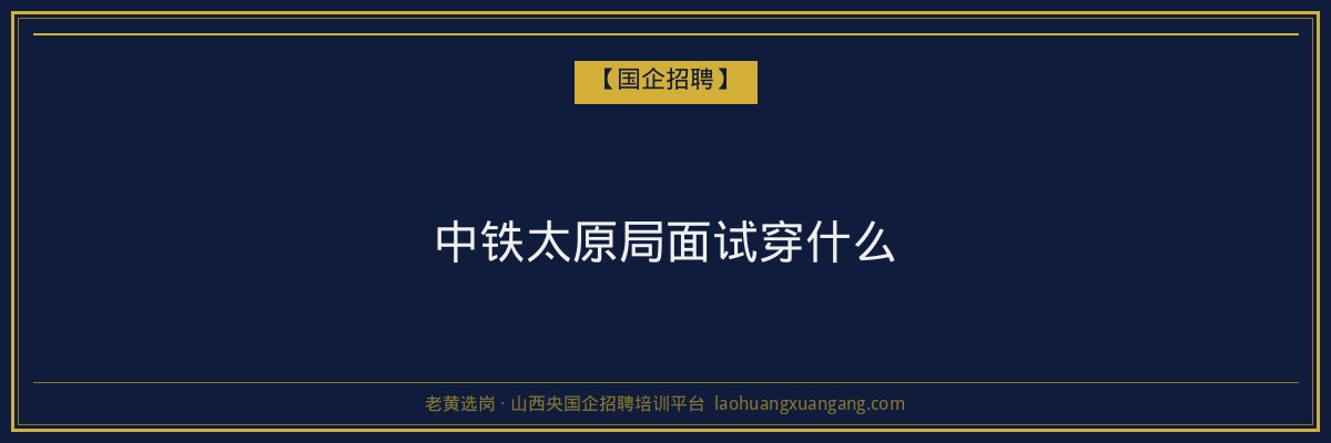 中铁太原局面试穿什么 - 老黄选岗