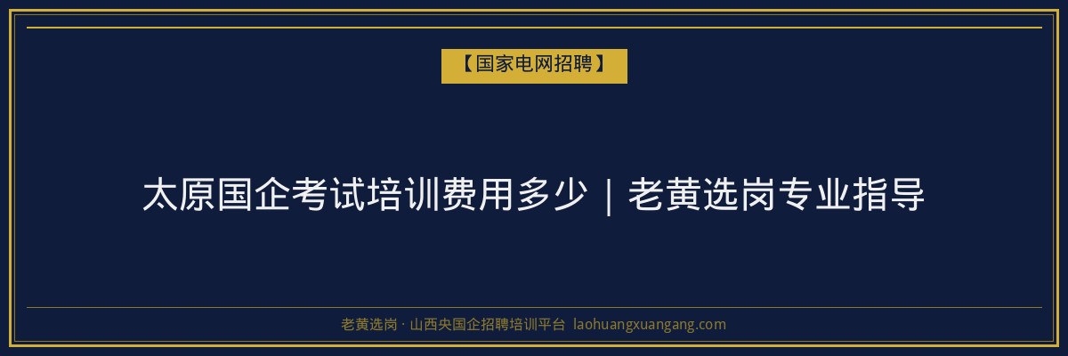 太原国企考试培训费用多少｜老黄选岗专业指导 - 老黄选岗