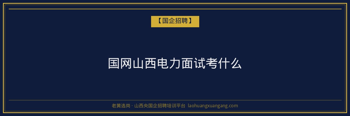 国网山西电力面试考什么 - 老黄选岗