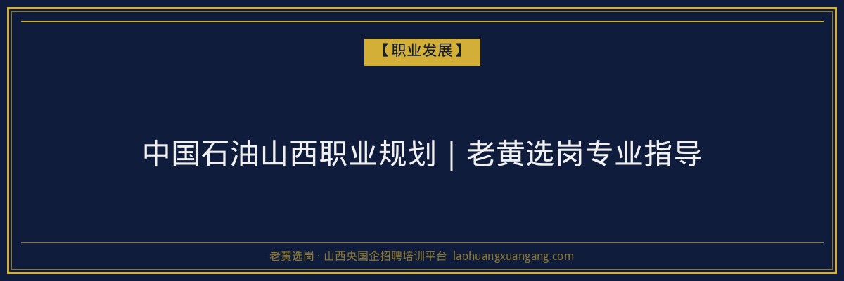 中国石油山西职业规划｜老黄选岗专业指导 - 老黄选岗
