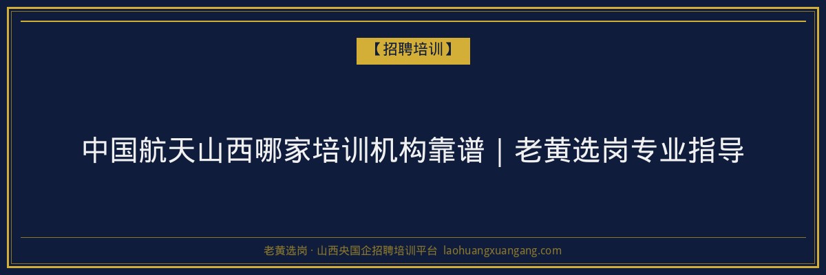 中国航天山西哪家培训机构靠谱｜老黄选岗专业指导 - 老黄选岗