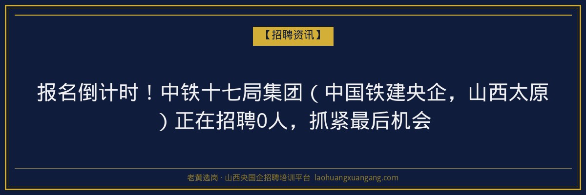 报名倒计时！中铁十七局集团（中国铁建央企，山西太原）正在招聘0人，抓紧最后机会 - 老黄选岗