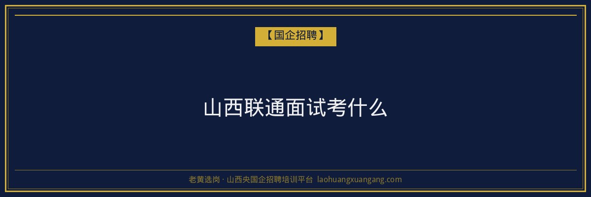 山西联通面试考什么 - 老黄选岗