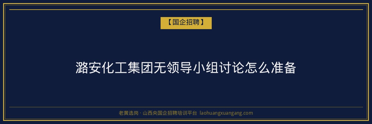 潞安化工集团无领导小组讨论怎么准备 - 老黄选岗