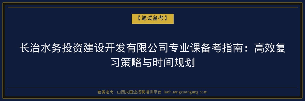 长治水务投资建设开发有限公司专业课备考指南：高效复习策略与时间规划 - 老黄选岗