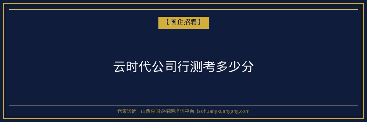 云时代公司行测考多少分 - 老黄选岗