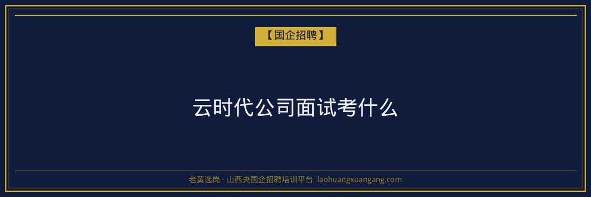 云时代公司面试考什么 - 老黄选岗