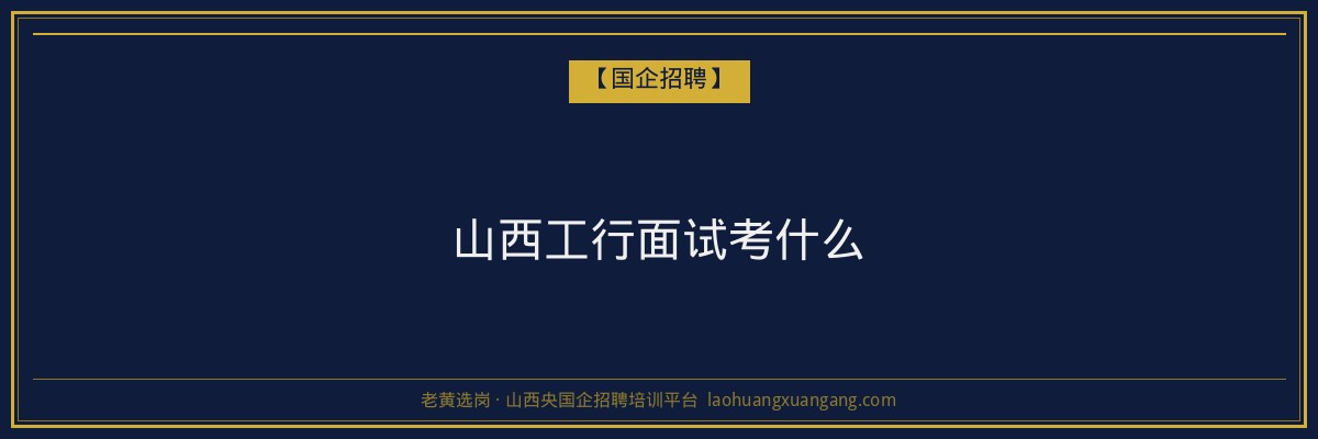 山西工行面试考什么 - 老黄选岗