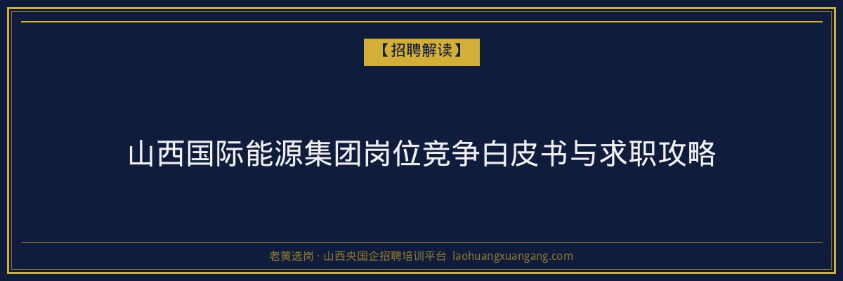 山西国际能源集团岗位竞争白皮书与求职攻略 - 老黄选岗