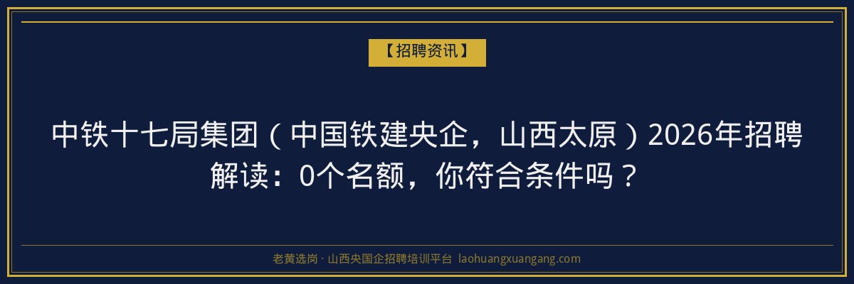 中铁十七局集团（中国铁建央企，山西太原）2026年招聘解读：0个名额，你符合条件吗？ - 老黄选岗