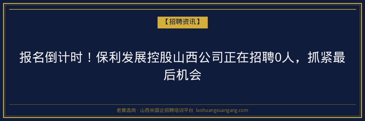 报名倒计时！保利发展控股山西公司正在招聘0人，抓紧最后机会 - 老黄选岗