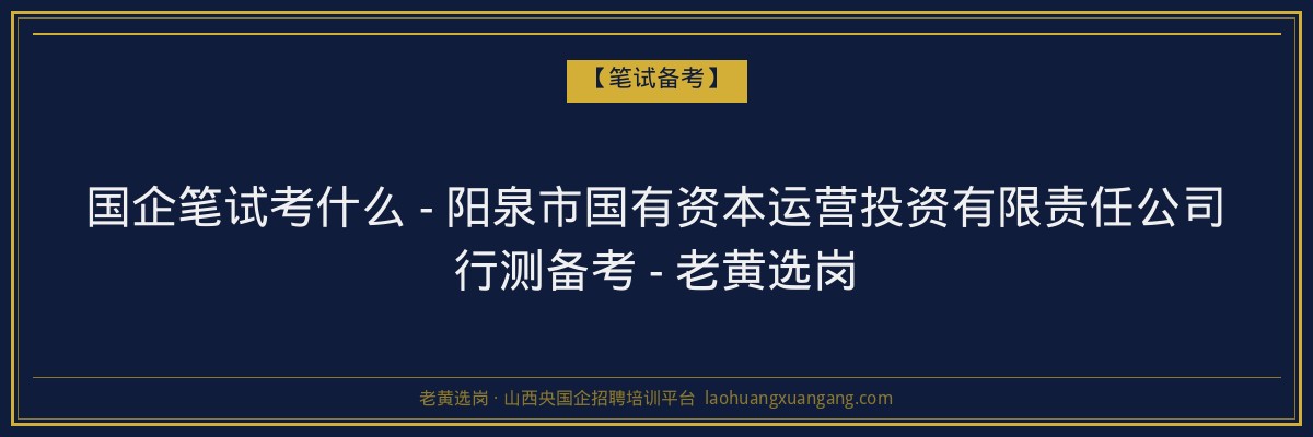 国企笔试考什么 - 阳泉市国有资本运营投资有限责任公司行测备考 - 老黄选岗 - 老黄选岗
