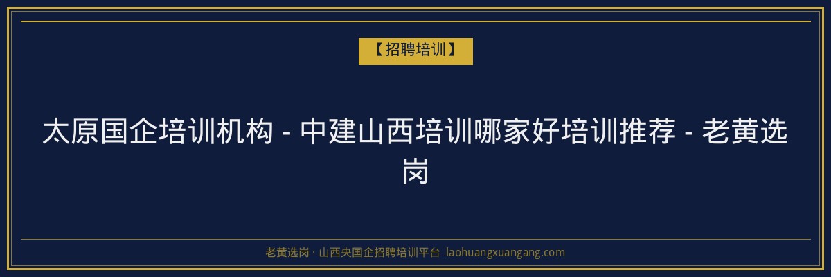 太原国企培训机构 - 中建山西培训哪家好培训推荐 - 老黄选岗 - 老黄选岗