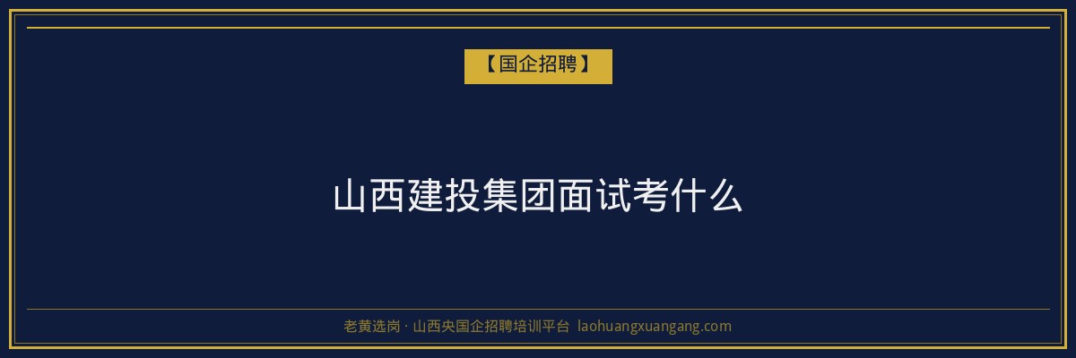 山西建投集团面试考什么 - 老黄选岗