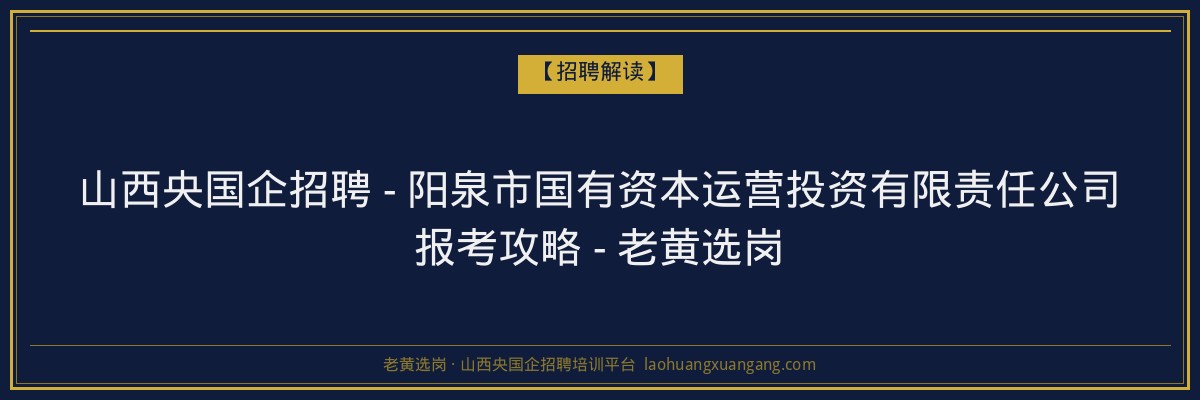 山西央国企招聘 - 阳泉市国有资本运营投资有限责任公司报考攻略 - 老黄选岗 - 老黄选岗