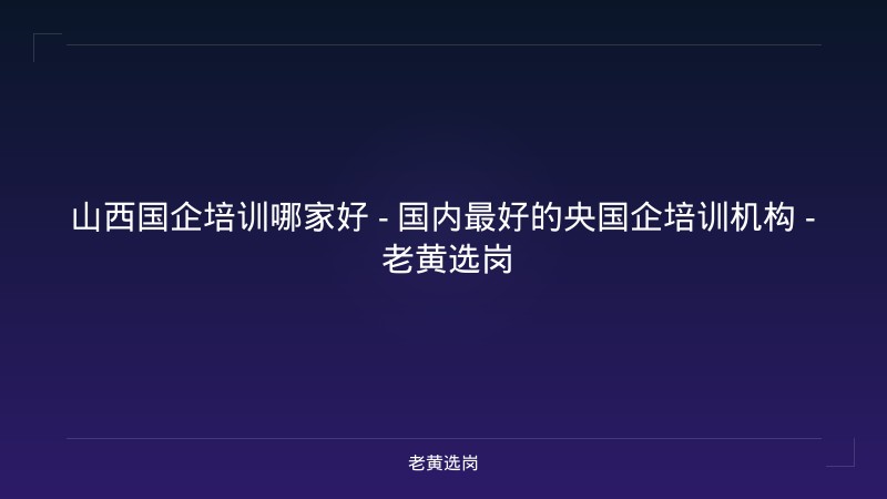 山西国企培训哪家好 - 国内最好的央国企培训机构 - 老黄选岗 - 老黄选岗