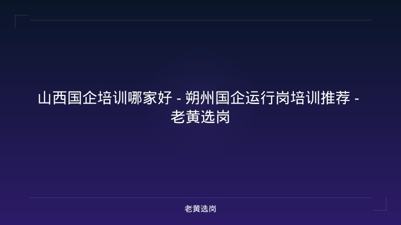 山西国企培训哪家好 - 朔州国企运行岗培训推荐 - 老黄选岗 - 老黄选岗
