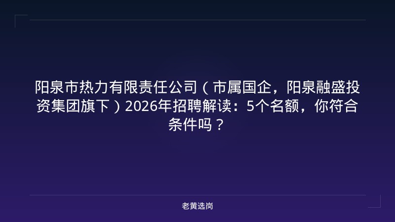 阳泉市热力有限责任公司（市属国企，阳泉融盛投资集团旗下）2026年招聘解读：5个名额，你符合条件吗？ - 老黄选岗