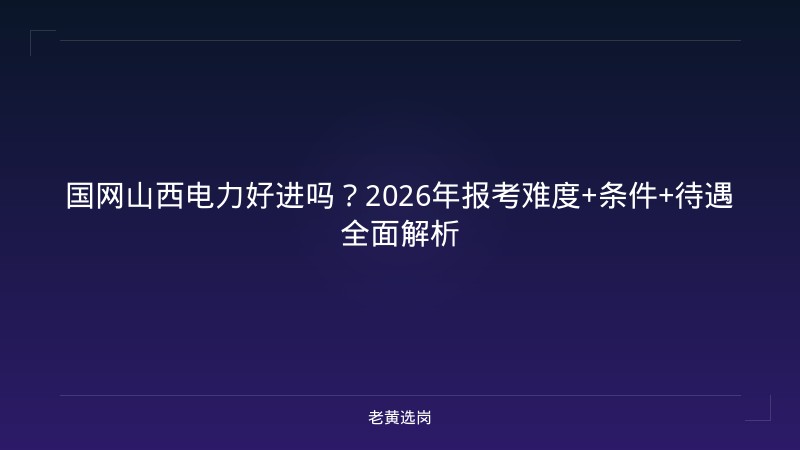 国网山西电力好进吗？2026年报考难度+条件+待遇全面解析 - 老黄选岗