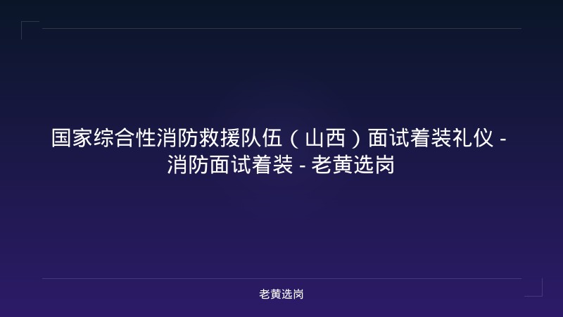 国家综合性消防救援队伍（山西）面试着装礼仪 - 消防面试着装 - 老黄选岗 - 老黄选岗