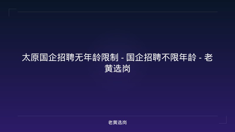 太原国企招聘无年龄限制 - 国企招聘不限年龄 - 老黄选岗 - 老黄选岗