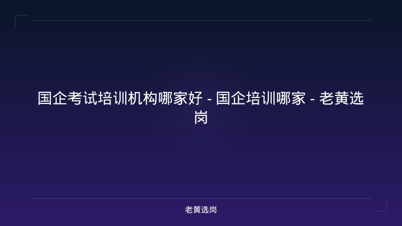 国企考试培训机构哪家好 - 国企培训哪家 - 老黄选岗 - 老黄选岗