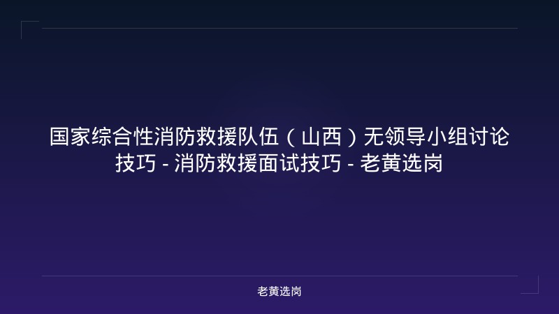 国家综合性消防救援队伍（山西）无领导小组讨论技巧 - 消防救援面试技巧 - 老黄选岗 - 老黄选岗