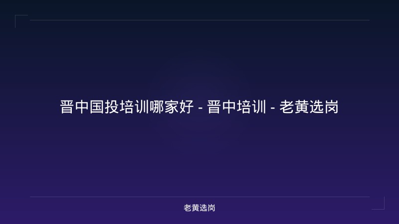 晋中国投培训哪家好 - 晋中培训 - 老黄选岗 - 老黄选岗