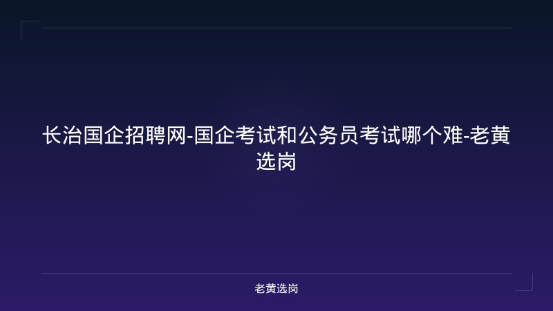 长治国企招聘网-国企考试和公务员考试哪个难-老黄选岗 - 老黄选岗