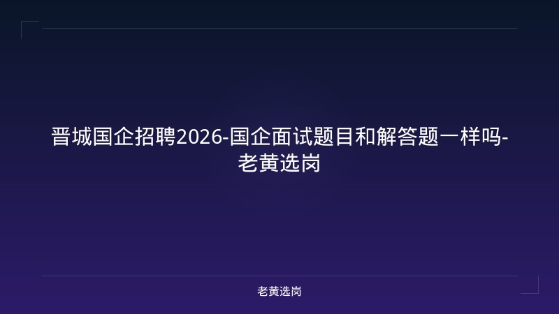 晋城国企招聘2026-国企面试题目和解答题一样吗-老黄选岗 - 老黄选岗
