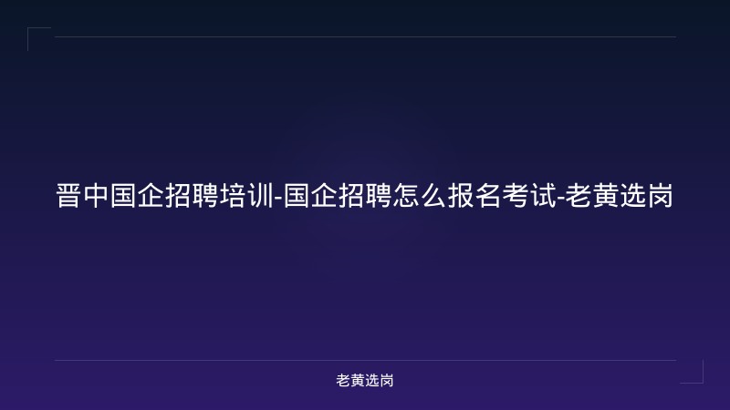 晋中国企招聘培训-国企招聘怎么报名考试-老黄选岗 - 老黄选岗
