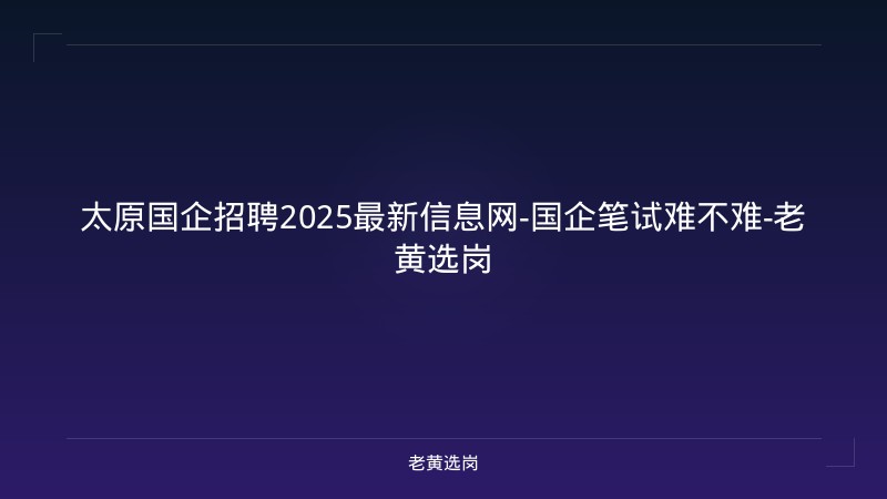 太原国企招聘2025最新信息网-国企笔试难不难-老黄选岗 - 老黄选岗