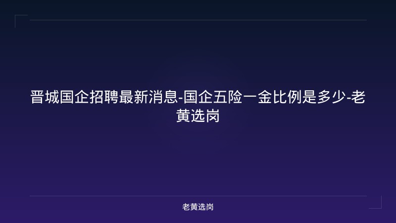 晋城国企招聘最新消息-国企五险一金比例是多少-老黄选岗 - 老黄选岗