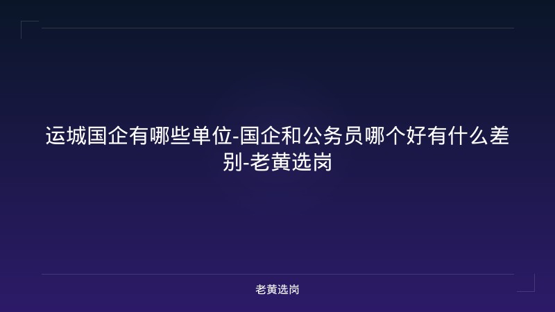 运城国企有哪些单位-国企和公务员哪个好有什么差别-老黄选岗 - 老黄选岗