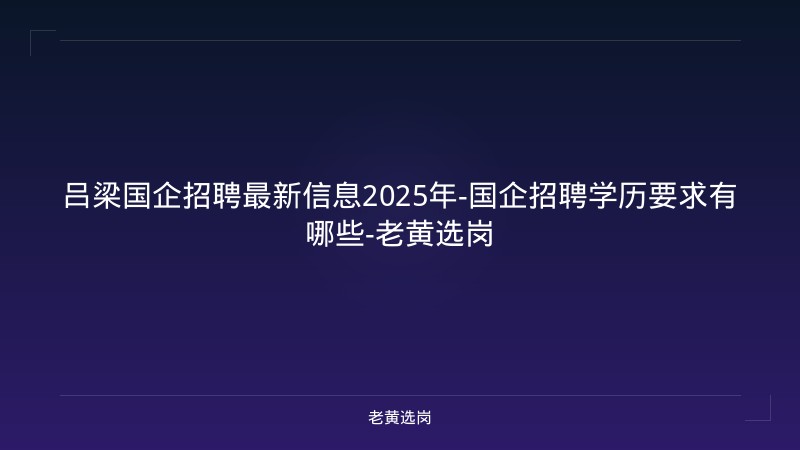 吕梁国企招聘最新信息2025年-国企招聘学历要求有哪些-老黄选岗 - 老黄选岗