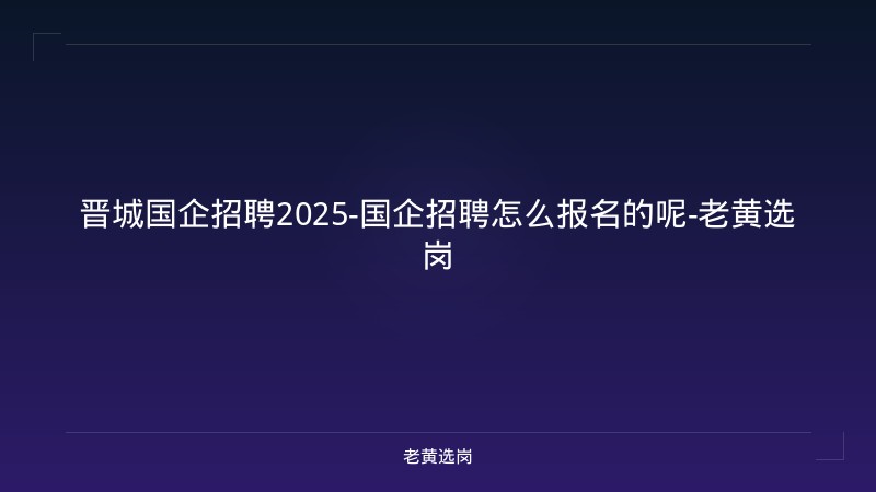 晋城国企招聘2025-国企招聘怎么报名的呢-老黄选岗 - 老黄选岗