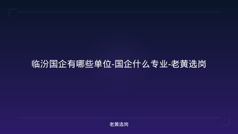 临汾国企有哪些单位-国企什么专业-老黄选岗 - 老黄选岗