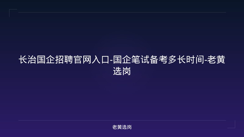 长治国企招聘官网入口-国企笔试备考多长时间-老黄选岗 - 老黄选岗