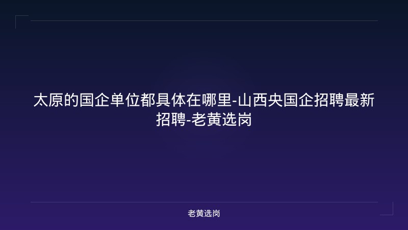 太原的国企单位都具体在哪里-山西央国企招聘最新招聘-老黄选岗 - 老黄选岗