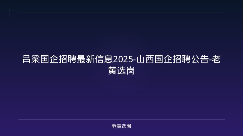 吕梁国企招聘最新信息2025-山西国企招聘公告-老黄选岗 - 老黄选岗