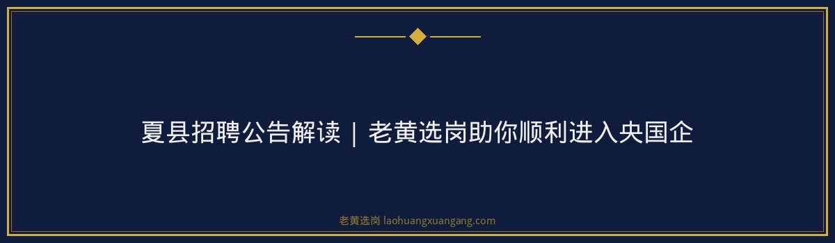 夏县招聘公告解读 | 老黄选岗助你顺利进入央国企 - 要点