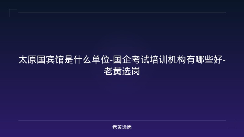 太原国宾馆是什么单位-国企考试培训机构有哪些好-老黄选岗 - 老黄选岗