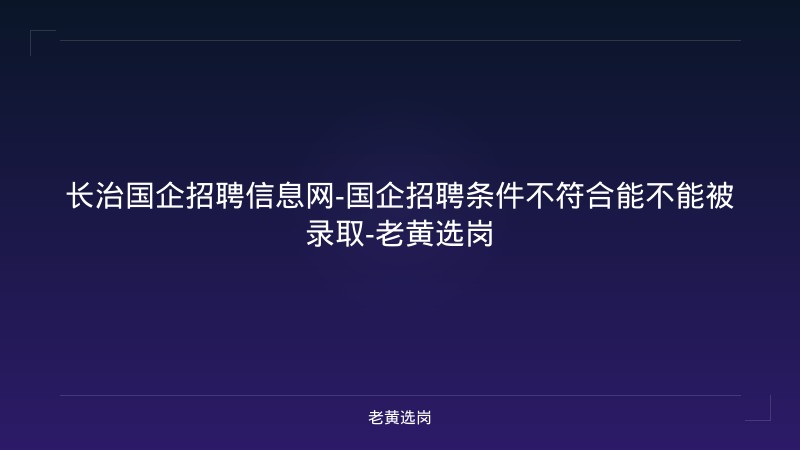 长治国企招聘信息网-国企招聘条件不符合能不能被录取-老黄选岗 - 老黄选岗