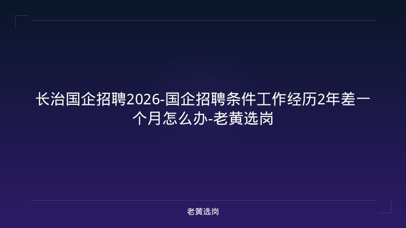 长治国企招聘2026-国企招聘条件工作经历2年差一个月怎么办-老黄选岗 - 老黄选岗