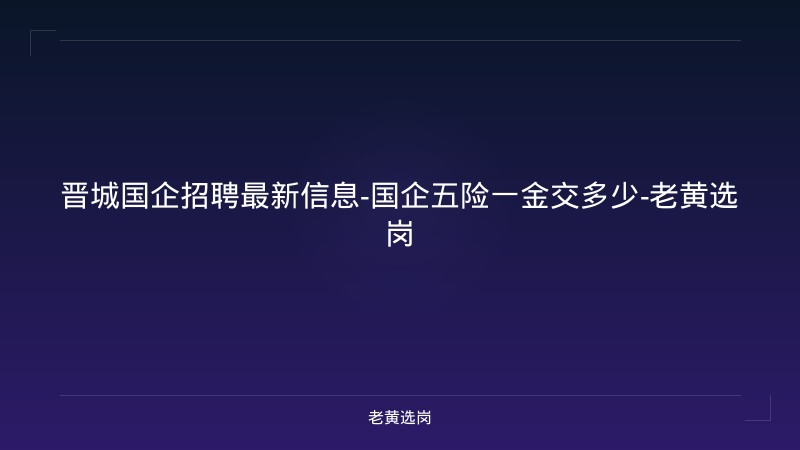 晋城国企招聘最新信息-国企五险一金交多少-老黄选岗 - 老黄选岗