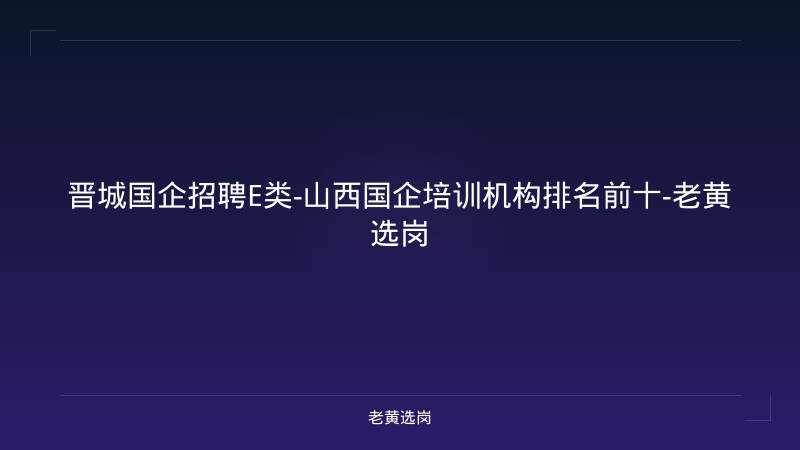 晋城国企招聘E类-山西国企培训机构排名前十-老黄选岗 - 老黄选岗