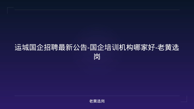 运城国企招聘最新公告-国企培训机构哪家好-老黄选岗 - 老黄选岗